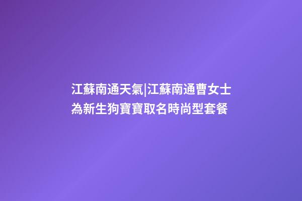 江蘇南通天氣|江蘇南通曹女士為新生狗寶寶取名時尚型套餐-第1張-公司起名-玄機派